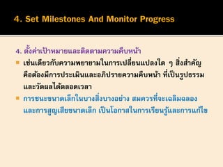 4. ตั้งค่าเป้ าหมายและติดตามความคืบหน้า
 เช่นเดียวกับความพยายามในการเปลี่ยนแปลงใด ๆ สิ่งสาคัญ
คือต้องมีการประเมินและอภิปรายความคืบหน้า ที่เป็นรูปธรรม
และวัดผลได้ตลอดเวลา
 การชนะขนาดเล็กในบางสิ่งบางอย่าง สมควรที่จะเฉลิมฉลอง
และการสูญเสียขนาดเล็ก เป็นโอกาสในการเรียนรู้และการแก้ไข
 