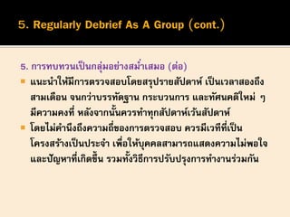 5. การทบทวนเป็นกลุ่มอย่างสม่าเสมอ (ต่อ)
 แนะนาให้มีการตรวจสอบโดยสรุปรายสัปดาห์ เป็นเวลาสองถึง
สามเดือน จนกว่าบรรทัดฐาน กระบวนการ และทัศนคติใหม่ ๆ
มีความคงที่ หลังจากนั้นควรทาทุกสัปดาห์เว้นสัปดาห์
 โดยไม่คานึงถึงความถี่ของการตรวจสอบ ควรมีเวทีที่เป็น
โครงสร้างเป็นประจา เพื่อให้บุคคลสามารถแสดงความไม่พอใจ
และปัญหาที่เกิดขึ้น รวมทั้งวิธีการปรับปรุงการทางานร่วมกัน
 