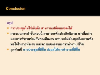สรุป
 การประชุมไม่ใช่กับดัก สามารถเปลี่ยนแปลงได้
 กระบวนการห้าขั้นตอนนี้ สามารถเพิ่มประสิทธิภาพ การสื่อสาร
และการทางานร่วมกันของทีมงาน แทบจะไม่ต้องพูดถึงความพึง
พอใจในการทางาน และความสมดุลของการทางาน/ชีวิต
 สุดท้ายนี้ การประชุมที่ดีขึ้น ส่งผลให้การทางานที่ดีขึ้น
 