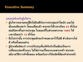 บทสรุปสาหรับผู้บริหาร
 ผู้บริหารหลายคนรู้สึกไม่ยินดีกับการประชุมเท่าใดนัก และไม่
ต้องสงสัยเลยว่า โดยเฉลี่ยแล้ว พวกเขาใช้เวลาเกือบ 23 ชั่วโมง
ต่อสัปดาห์ในการประชุม ในขณะที่ในช่วงทศวรรษ 1960 ใช้
เวลาน้อยกว่า 10 ชั่วโมง
 ยิ่งไปกว่านั้น การประชุมมักจะกาหนดเวลาไว้ไม่ดี ดาเนินการไม่
ดี หรือทั้งสองอย่าง
 ผู้ประพันธ์พบว่า การปรับปรุงที่แท้จริงจาเป็นต้องเป็นการ
เปลี่ยนแปลงที่ระบบ ไม่ใช่การแก้ไขแบบเฉพาะหน้า พวกเขา
อธิบายวิธีการห้าขั้นตอน พร้อมกับการวินิจฉัยที่ต้องทาล่วงหน้า
 