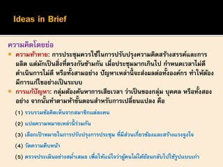 ความคิดโดยย่อ
 ความท้าทาย: การประชุมควรใช้ในการปรับปรุงความคิดสร้างสรรค์และการ
ผลิต แต่มักเป็นสิ่งที่ตรงกันข้ามกัน เมื่อประชุมมากเกินไป กาหนดเวลาไม่ดี
ดาเนินการไม่ดี หรือทั้งสามอย่าง ปัญหาเหล่านี้ จะส่งผลต่อทั้งองค์กร ทาให้ต้อง
มีการแก้ไขอย่างเป็นระบบ
 การแก้ปัญหา: กลุ่มต้องค้นหาการเสียเวลา ว่าเป็นของกลุ่ม บุคคล หรือทั้งสอง
อย่าง จากนั้นทาตามห้าขั้นตอนสาหรับการเปลี่ยนแปลง คือ
(1) รวบรวมข้อคิดเห็นจากสมาชิกแต่ละคน
(2) แปลความหมายเหล่านี้ ร่วมกัน
(3) เลือกเป้ าหมายในการปรับปรุงการประชุม ที่มีส่วนเกี่ยวข้องและสร้างแรงจูงใจ
(4) วัดความคืบหน้า
(5) ตรวจประเมินอย่างสม่าเสมอ เพื่อให้แน่ใจว่าผู้คนไม่ได้ย้อนกลับไปใช้รูปแบบเก่า
 