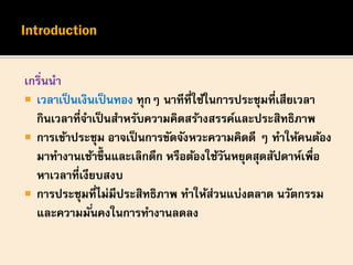 เกริ่นนา
 เวลาเป็นเงินเป็นทอง ทุกๆ นาทีที่ใช้ในการประชุมที่เสียเวลา
กินเวลาที่จาเป็นสาหรับความคิดสร้างสรรค์และประสิทธิภาพ
 การเข้าประชุม อาจเป็นการขัดจังหวะความคิดดี ๆ ทาให้คนต้อง
มาทางานเช้าขึ้นและเลิกดึก หรือต้องใช้วันหยุดสุดสัปดาห์เพื่อ
หาเวลาที่เงียบสงบ
 การประชุมที่ไม่มีประสิทธิภาพ ทาให้ส่วนแบ่งตลาด นวัตกรรม
และความมั่นคงในการทางานลดลง
 