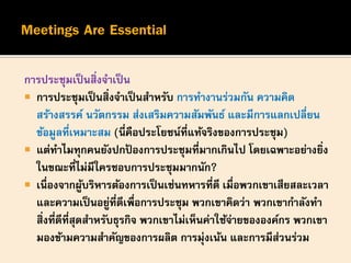 การประชุมเป็นสิ่งจาเป็น
 การประชุมเป็นสิ่งจาเป็นสาหรับ การทางานร่วมกัน ความคิด
สร้างสรรค์ นวัตกรรม ส่งเสริมความสัมพันธ์ และมีการแลกเปลี่ยน
ข้อมูลที่เหมาะสม (นี่คือประโยชน์ที่แท้จริงของการประชุม)
 แต่ทาไมทุกคนยังปกป้ องการประชุมที่มากเกินไป โดยเฉพาะอย่างยิ่ง
ในขณะที่ไม่มีใครชอบการประชุมมากนัก?
 เนื่องจากผู้บริหารต้องการเป็นเช่นทหารที่ดี เมื่อพวกเขาเสียสละเวลา
และความเป็นอยู่ที่ดีเพื่อการประชุม พวกเขาคิดว่า พวกเขากาลังทา
สิ่งที่ดีที่สุดสาหรับธุรกิจ พวกเขาไม่เห็นค่าใช้จ่ายขององค์กร พวกเขา
มองข้ามความสาคัญของการผลิต การมุ่งเน้น และการมีส่วนร่วม
 