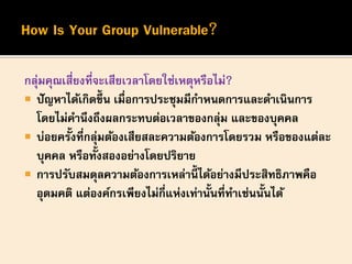 กลุ่มคุณเสี่ยงที่จะเสียเวลาโดยใช่เหตุหรือไม่?
 ปัญหาได้เกิดขึ้น เมื่อการประชุมมีกาหนดการและดาเนินการ
โดยไม่คานึงถึงผลกระทบต่อเวลาของกลุ่ม และของบุคคล
 บ่อยครั้งที่กลุ่มต้องเสียสละความต้องการโดยรวม หรือของแต่ละ
บุคคล หรือทั้งสองอย่างโดยปริยาย
 การปรับสมดุลความต้องการเหล่านี้ ได้อย่างมีประสิทธิภาพคือ
อุดมคติ แต่องค์กรเพียงไม่กี่แห่งเท่านั้นที่ทาเช่นนั้นได้
 