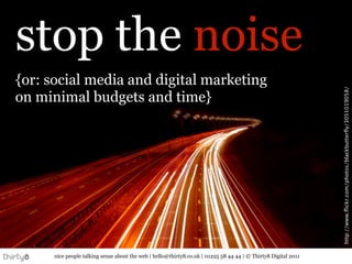 stop the noise
{or: social media and digital marketing




                                                                                                                http://www.ﬂickr.com/photos/blackbutterﬂy/3051019058/
on minimal budgets and time}




      nice people talking sense about the web | hello@thirty8.co.uk | 01225 58 44 44 | © Thirty8 Digital 2011
 
