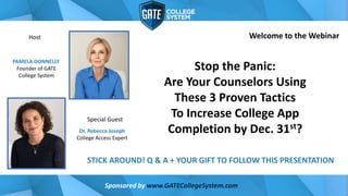 Dr. Rebecca Joseph
College Access Expert
PAMELA DONNELLY
Founder of GATE
College System
Sponsored by www.GATECollegeSystem.com
Stop the Panic:
Are Your Counselors Using
These 3 Proven Tactics
To Increase College App
Completion by Dec. 31st?
STICK AROUND! Q & A + YOUR GIFT TO FOLLOW THIS PRESENTATION
Welcome to the Webinar
Special Guest
Host
 