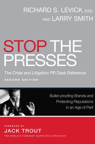 RICHARD S. LEVICK, ESQ.
                           AND LARRY SMITH




STOP THE
PRESSES
The Crisis and Litigation PR Desk Reference
SECOND              EDITION




                                                    Bullet-proofing Brands and
                                                        Protecting Reputations
                                                              in an Age of Peril



FOREWORD BY


JACK TROUT
T H E W O R L D ’ S F O R E M O S T M A R K E T I N G S T R AT E G I S T
 