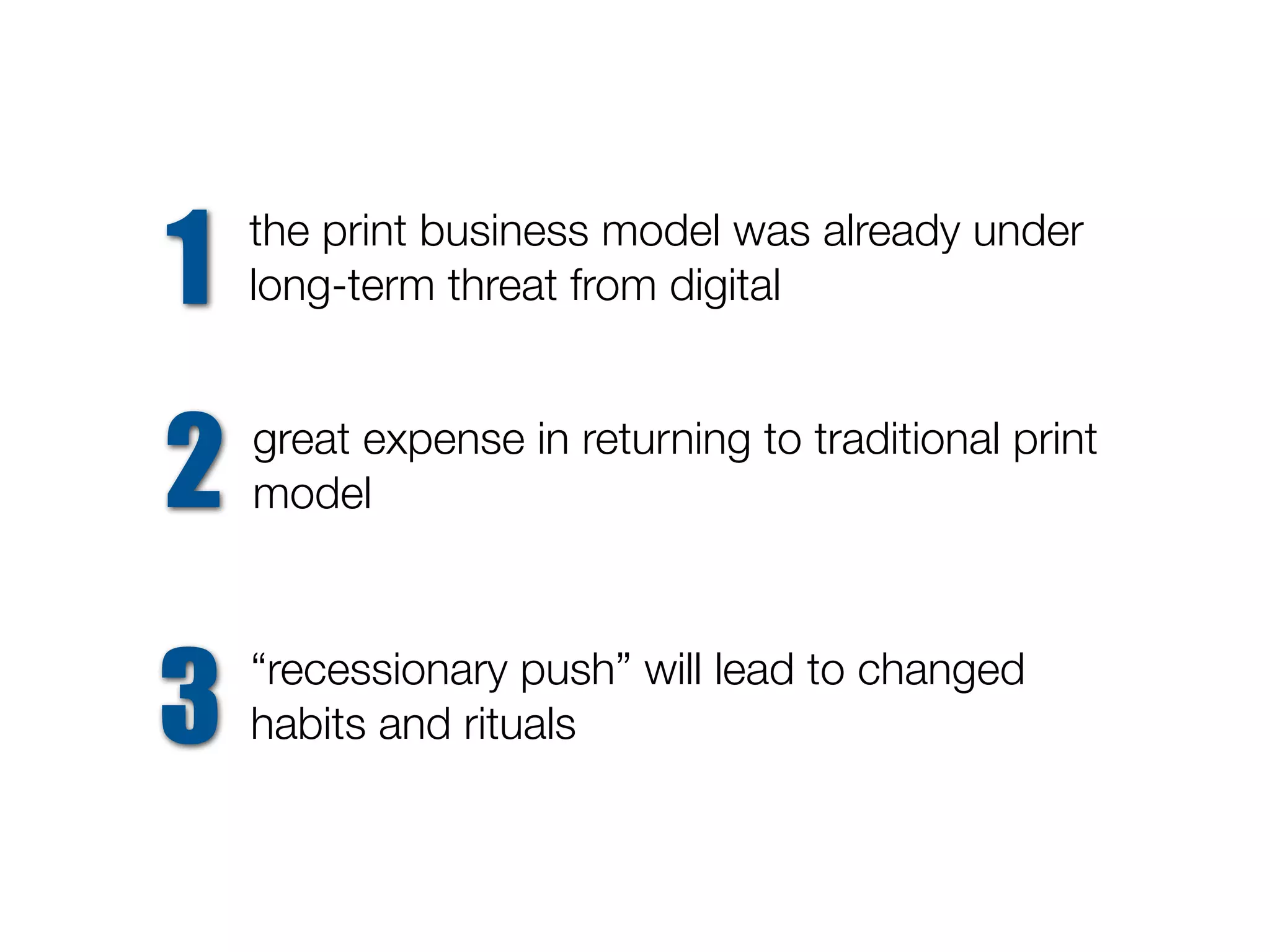 1   the print business model was already under
    long-term threat from digital



2   great expense in returning to traditional print
    model




3   “recessionary push” will lead to changed
    habits and rituals
 