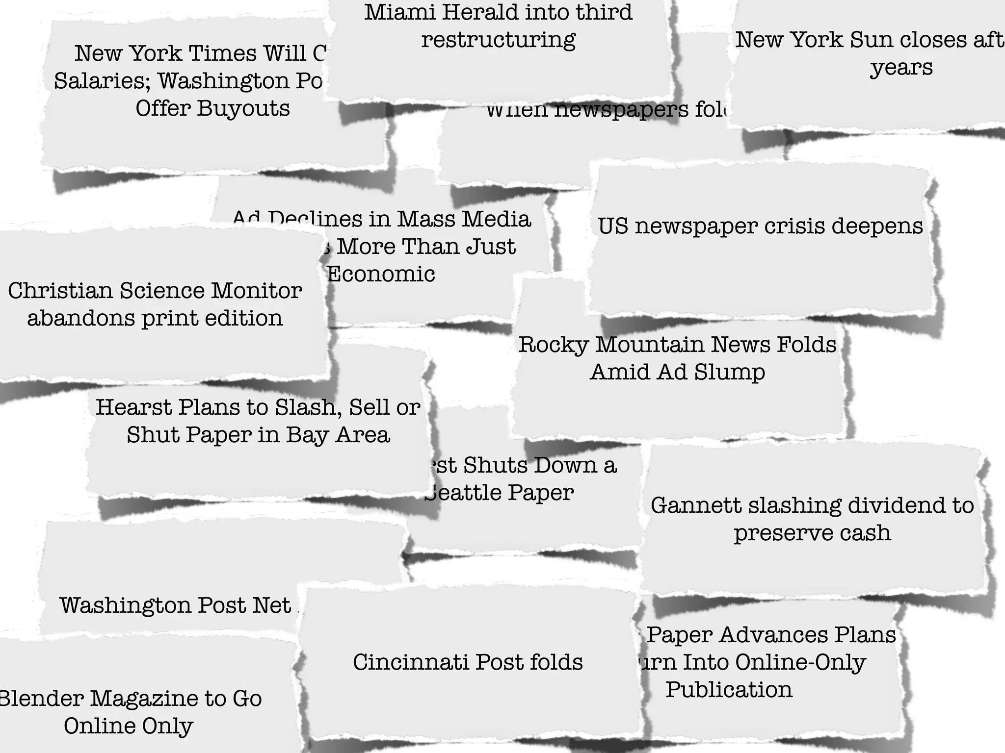 Miami Herald into third
                                    restructuring                New York Sun closes afte
      New York Times Will Cut
                                                                           years
     Salaries; Washington Post to
            Offer Buyouts                  When newspapers fold



                    Ad Declines in Mass Media          US newspaper crisis deepens
                      Seen as More Than Just
                             Economic
 Christian Science Monitor
  abandons print edition
                                                 Rocky Mountain News Folds
                                                      Amid Ad Slump
         Hearst Plans to Slash, Sell or
           Shut Paper in Bay Area
                                   Hearst Shuts Down a
                                        Seattle Paper
                                                           Gannett slashing dividend to
                                                                 preserve cash


     Washington Post Net Plunges
                                                  Seattle Paper Advances Plans
                               Cincinnati Post folds to Turn Into Online-Only
Blender Magazine to Go                                     Publication
     Online Only
 