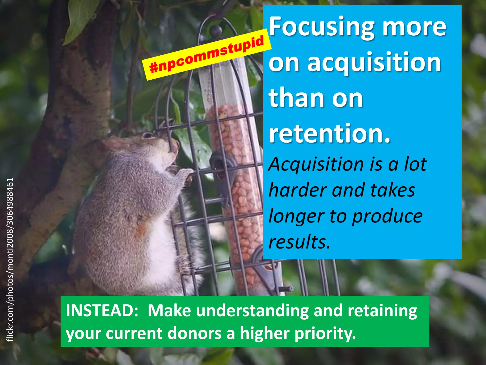 Focusing more
on acquisition
than on
retention.
Acquisition is a lot
harder and takes
longer to produce
results.
INSTEAD: Make understanding and retaining
your current donors a higher priority.
flickr.com/photos/monti2008/3064988461
 