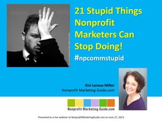 21 Stupid Things
Nonprofit
Marketers Can
Stop Doing!
#npcommstupid
Kivi Leroux Miller
Nonprofit Marketing Guide.com
Presented as a live webinar at NonprofitMarketingGuide.com on June 27, 2013
 