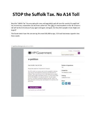 STOP the Suffolk Tax. No A14 Toll
Stop the ‘Suffolk Tax’ You are paying for new and upgraded roads all over the country through fuel
tax, income tax, corporation tax and every other tax. The ONLY A road anywhere in the UK to have a
toll will be the A14 and you’ll pay again and again and again. Do they think people in East Anglia are
stupid?
The Government have this one wrong. We need 100,000 to sign, 153 local businesses signed in less
than a week.
 