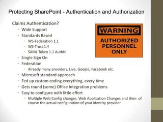Protecting SharePoint - Authentication and Authorization

 Claims Authentication?
   • Wide Support
   • Standards Based
        • WS-Federation 1.1
        • WS-Trust 1.4
        • SAML Token 1.1 AuthN
   • Single Sign On
   • Federation
        • Already many providers, Live, Google, Facebook etc.
   •   Microsoft standard approach
   •   Fed up custom coding everything, every time
   •   Gets round (some) Office Integration problems
   •   Easy to configure with little effort
        • Multiple Web Config changes, Web Application Changes and then of
          course the actual configuration of your identity provider
 