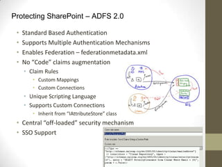 Protecting SharePoint – ADFS 2.0

 •   Standard Based Authentication
 •   Supports Multiple Authentication Mechanisms
 •   Enables Federation – federationmetadata.xml
 •   No “Code” claims augmentation
     • Claim Rules
        • Custom Mappings
        • Custom Connections
     • Unique Scripting Language
     • Supports Custom Connections
        • Inherit from “IAttributeStore” class
 • Central “off-loaded” security mechanism
 • SSO Support
 