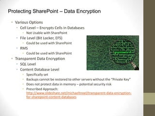 Protecting SharePoint – Data Encryption

 • Various Options
   • Cell Level – Encrypts Cells in Databases
       • Not Usable with SharePoint
   • File Level (Bit Locker, EFS)
       • Could be used with SharePoint
   • RMS
       • Could be used with SharePoint
 • Transparent Data Encryption
   • SQL Level
   • Content Database Level
       •   Specifically set
       •   Backups cannot be restored to other servers without the “Private Key”
       •   Does not protect data in memory – potential security risk
       •   Prescribed Approach:
           http://www.slideshare.net/michaeltnoel/transparent-data-encryption-
           for-sharepoint-content-databases
 