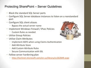 Protecting SharePoint – Server Guidelines

 • Block the standard SQL Server ports
 • Configure SQL Server database instances to listen on a nonstandard
   port
 • Configure SQL client aliases
   • Bypass the actual server name
 • Implement Windows Firewall / IPsec Policies
   • Custom Rules as needed
 • Utilize Group Policies
 • Utilize Claim Attributes
   •   Implement ADFS when using Claims Authentication
   •   Add Attribute Store
   •   Add Custom Attribute Rules
   •   Secure Communication with SSL
 • Follow server hardening plan
   • http://technet.microsoft.com/en-us/library/cc262849.aspx
 