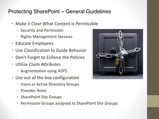Protecting SharePoint – General Guidelines

 • Make it Clear What Content Is Permissible
     • Security and Permission
     • Rights Management Services
 •   Educate Employees
 •   Use Classification to Guide Behavior
 •   Don't Forget to Enforce the Policies
 •   Utilize Claim Attributes
     • Augmentation using ADFS
 • Use out of the box configuration
     •   Users or Active Directory Groups
     •   Provider Roles
     •   SharePoint Site Groups
     •   Permission Groups assigned to SharePoint Site Groups
 