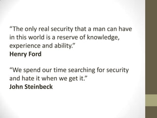 “The only real security that a man can have
in this world is a reserve of knowledge,
experience and ability.”
Henry Ford

“We spend our time searching for security
and hate it when we get it.”
John Steinbeck
 