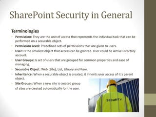 SharePoint Security in General
Terminologies
• Permission: They are the unit of access that represents the individual task that can be
  performed on a securable object.
• Permission Level: Predefined sets of permissions that are given to users.
• User: Is the smallest object that access can be granted. User could be Active Directory
  account.
• User Groups: Is set of users that are grouped for common properties and ease of
  managing.
• Securable Object: Web (Site), List, Library and Item.
• Inheritance: When a securable object is created, it inherits user access of it`s parent
  object.
• Site Groups: When a new site is created group
  of sites are created automatically for the user.
 
