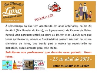 À semelhança do que tem acontecido em anos anteriores, no dia 23
de Abril (Dia Mundial do Livro), no Agrupamento de Escolas de Mafra,
haverá uma paragem simbólica entre as 10.40h e as 11.00h para que
todos (professores, alunos e funcionários) possam usufruir da leitura
silenciosa de livros, que trarão para a escola ou requisitarão na
biblioteca, especialmente para esse efeito.
Solicita-se aos professores que durante esse período tirem
fotos.
Entre as 10:40h e as 11:00h
 