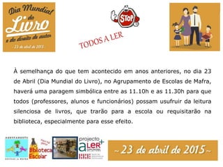À semelhança do que tem acontecido em anos anteriores, no dia 23
de Abril (Dia Mundial do Livro), no Agrupamento de Escolas de Mafra,
haverá uma paragem simbólica entre as 11.10h e as 11.30h para que
todos (professores, alunos e funcionários) possam usufruir da leitura
silenciosa de livros, que trarão para a escola ou requisitarão na
biblioteca, especialmente para esse efeito.
 
