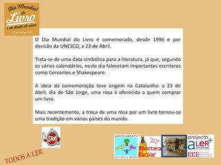 O Dia Mundial do Livro é comemorado, desde 1996 e por
decisão da UNESCO, a 23 de Abril.
Trata-se de uma data simbólica para a literatura, já que, segundo
os vários calendários, neste dia faleceram importantes escritores
como Cervantes e Shakespeare.
A ideia da comemoração teve origem na Catalunha: a 23 de
Abril, dia de São Jorge, uma rosa é oferecida a quem comprar
um livro.
Mais recentemente, a troca de uma rosa por um livro tornou-se
uma tradição em vários países do mundo.
 