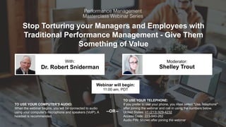 Stop Torturing your Managers and Employees with
Traditional Performance Management - Give Them
Something of Value
Dr. Robert Sniderman Shelley Trout
With: Moderator:
TO USE YOUR COMPUTER'S AUDIO:
When the webinar begins, you will be connected to audio
using your computer's microphone and speakers (VoIP). A
headset is recommended.
Webinar will begin:
11:00 am, PDT
TO USE YOUR TELEPHONE:
If you prefer to use your phone, you must select "Use Telephone"
after joining the webinar and call in using the numbers below.
United States: +1 (213) 929-4232
Access Code: 223-940-262
Audio PIN: Shown after joining the webinar
--OR--
 