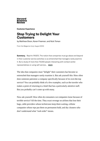 CustomerExperience
StopTryingtoDelightYour
Customers
byMatthewDixon,KarenFreeman,andNickToman
FromtheMagazine(July–August2010)
Summary. Reprint:R1007LThenotionthatcompaniesmustgoaboveandbeyond
intheircustomerserviceactivitiesissoentrenchedthatmanagersrarelyexamine
it.Butastudyofmorethan75,000peopleinteractingwithcontact-center
representativesorusingself-service...
The idea that companies must “delight” their customers has become so
entrenched that managers rarely examine it. But ask yourself this: How often
does someone patronize a company specifically because of its over-the-top
service? You can probably think of a few examples, such as the traveler who
makes a point of returning to a hotel that has a particularly attentive staff.
But you probably can’t come up with many.
Now ask yourself: How often do consumers cut companies loose because of
terrible service? All the time. They exact revenge on airlines that lose their
bags, cable providers whose technicians keep them waiting, cellular
companies whose reps put them on permanent hold, and dry cleaners who
don’t understand what “rush order” means.
more
 