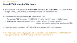 18
GEN 2 · CWDM4/4WDM (2014)
Spend FEC Instead of Hardware
• 2014: QSFP28 hosts arrive with KR4 RS-FEC already in the switch ASIC. The CWDM4 MSA
(Avago, Finisar, JDSU, Oclaro, Sumitomo) redesigns LR4 around that fact.
• CWDM4/4WDM changes exactly two things versus LR4:
– Turn on host FEC: Tolerate pre-FEC BER of 5×10 rather than 10 ¹², worth ~5-6 dB of margin.
⁻⁵ ⁻
– Relax the grid: Swap LAN-WDM (±1 nm) for CWDM (1271/1291/1311/1331, ±6.5 nm)
Let’s you use uncooled lasers, cheap wide filters, no TEC.
• Everything else is identical: 4 × 25.78G NRZ lanes, duplex SMF, LC connectors.
• The FEC margin also quietly pays the CD penalty of the outer CWDM lanes (1271/1331 sit off
the dispersion zero) — math absorbing what hardware used to do.
 