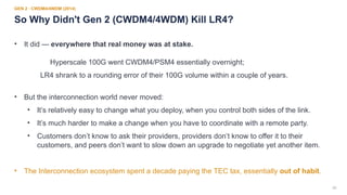 20
GEN 2 · CWDM4/4WDM (2014)
So Why Didn't Gen 2 (CWDM4/4WDM) Kill LR4?
• It did — everywhere that real money was at stake.
Hyperscale 100G went CWDM4/PSM4 essentially overnight;
LR4 shrank to a rounding error of their 100G volume within a couple of years.
• But the interconnection world never moved:
• It’s relatively easy to change what you deploy, when you control both sides of the link.
• It’s much harder to make a change when you have to coordinate with a remote party.
• Customers don’t know to ask their providers, providers don’t know to offer it to their
customers, and peers don’t want to slow down an upgrade to negotiate yet another item.
• The Interconnection ecosystem spent a decade paying the TEC tax, essentially out of habit.
 