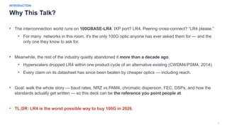 2
INTRODUCTION
Why This Talk?
• The interconnection world runs on 100GBASE-LR4. IXP port? LR4. Peering cross-connect? “LR4 please.”
• For many networks in this room, it's the only 100G optic anyone has ever asked them for — and the
only one they know to ask for.
• Meanwhile, the rest of the industry quietly abandoned it more than a decade ago.
• Hyperscalers dropped LR4 within one product cycle of an alternative existing (CWDM4/PSM4, 2014).
• Every claim on its datasheet has since been beaten by cheaper optics — including reach.
• Goal: walk the whole story — baud rates, NRZ vs PAM4, chromatic dispersion, FEC, DSPs, and how the
standards actually get written — so this deck can be the reference you point people at.
• TL;DR: LR4 is the worst possible way to buy 100G in 2026.
 