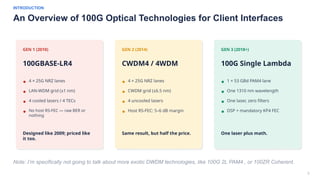 3
INTRODUCTION
An Overview of 100G Optical Technologies for Client Interfaces
Note: I’m specifically not going to talk about more exotic DWDM technologies, like 100G 2L PAM4 , or 100ZR Coherent.
GEN 1 (2010)
100GBASE-LR4
4 × 25G NRZ lanes
LAN-WDM grid (±1 nm)
4 cooled lasers / 4 TECs
No host RS-FEC — raw BER or
nothing
Designed like 2009; priced like
it too.
GEN 2 (2014)
CWDM4 / 4WDM
4 × 25G NRZ lanes
CWDM grid (±6.5 nm)
4 uncooled lasers
Host RS-FEC: 5–6 dB margin
Same result, but half the price.
GEN 3 (2018+)
100G Single Lambda
1 × 53 GBd PAM4 lane
One 1310 nm wavelength
One laser, zero filters
DSP + mandatory KP4 FEC
One laser plus math.
 