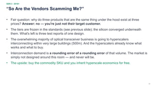 32
GEN 3 · 2018+
“So Are the Vendors Scamming Me?”
• Fair question: why do three products that are the same thing under the hood exist at three
prices? Answer: no — you're just not their target customer.
• The tiers are frozen in the standards (see previous slide); the silicon converged underneath
them. What's left is three test reports of one design.
• The overwhelming majority of optical transceiver business is going to hyperscalers
interconnecting within very large buildings (500m). And the hyperscalers already know what
works and what to buy.
• Interconnection demand is a rounding error of a rounding error of that volume. The market is
simply not designed around this room — and never will be.
• The upside: buy the commodity SKU and you inherit hyperscale economics for free.
 