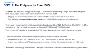 37
THE ROAD AHEAD
SFP112: The Endgame for Pure 100G
• SFP112 = the classic SFP cage with a single 112G electrical lane feeding a single 53 GBd PAM4 optical
lane. No gearbox, no lane conversion, the minimum possible BOM.
– Shipping now from multiple vendors: SR1 / FR1 / LR1 / ER1 flavors covering 100 m to 30–40 km.
– This will be the cheapest 100G optic ever made — it's a 25G SFP28's parts count running 4× the bits.
• Today, every modern switch built to support AI is based around the 112G SerDes (e.g. 64x 800G = 51.2T on
a single chip / box), primarily consumed as 8-lane OSFP112 or QSFP112-DD today.
• Ever modern NIC built for AI is going to QSFP112 as a 4-lane optic that’s 112G natively end-to-end.
• This is the hardware that will eventually make its way down to Internet networks.
– Implementing 4x100G xR1 QSFP112 or 8x100G xR1 OSFP will cost 90% less per 100G this way.
– And on those platforms, an LR4 optic can only run by taking a 400G or 800G port and running it in 100G mode.
• When this technology finally lands, LR4 optics become a stranded asset with zero long-term value.
 