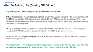 38
THE ROAD AHEAD
What To Actually Do (Peering / IX Edition)
• Stop writing “LR4” into port specs, LOAs, and cross-connect docs!
• DR1 covers essentially every metro cross-connect already. You usually only need FR if you’re talking about
400G FR4, and want the 4-lanes muxed onto a single LC port. All three are the same silicon. And every
transceiver vendor who sells to Google already has an extra 3dB of margin above spec baked in to support
their photonic switching layer.
• Interop is per-span: 100G Single Lambda does not talk to LR4/CWDM4 on the wire — different signals
entirely. But all 100G Single Lambda optics talk to all other 100G Single Lambda optics.
• You should probably be graphing pre-FEC BER: you’ll get an early warning on degraded links before you
ever drop a single packet.
• Price-check reality: FR1 street pricing reached parity with LR4 years ago; SFP112 will land below that. You
are no longer saving money by being conservative — you're just paying the TEC tax.
 