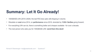 40
Summary: Let It Go Already!
• 100GBASE-LR4 (2010–2026): the last FEC-less optic still shipping in volume.
• Obsolete on cost since 2014, on performance since 2018, stranded by 112G+ SerDes going forward.
• For everything LR4 can do, there is something better and cheaper available - for over a decade.
• The next person who asks you for 100GBASE-LR4: send them this deck!
Richard A Steenbergen <ras@petabitscale.com> · Questions?
 