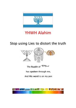 YHWH Alahim
Stop using Lies to distort the truth
The Ruakh of
has spoken through me,
And His word is on my pen
 