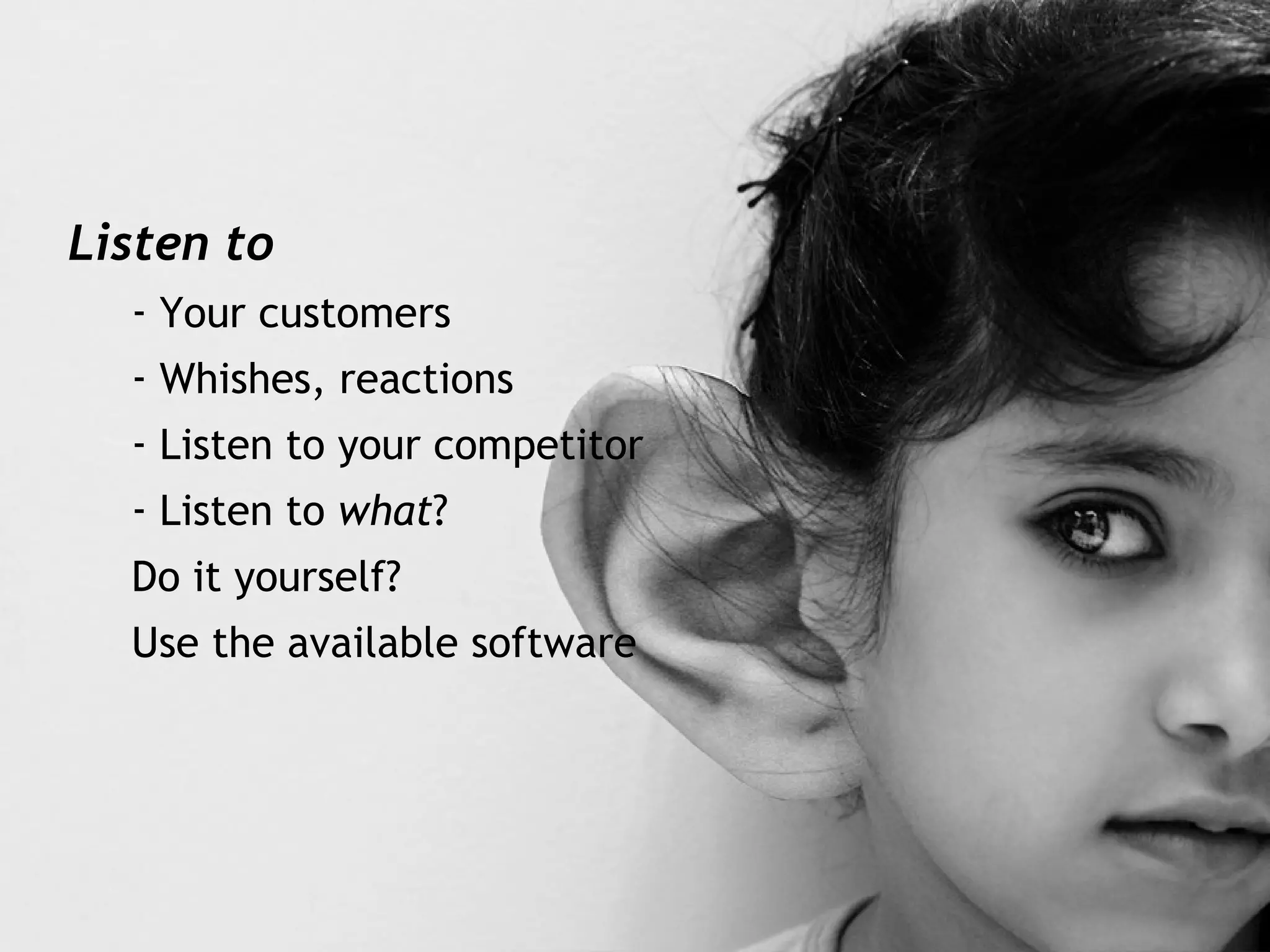 Listen to  Your customers Whishes, reactions Listen to your competitor Listen to  what ? Do it yourself? Use the available software 