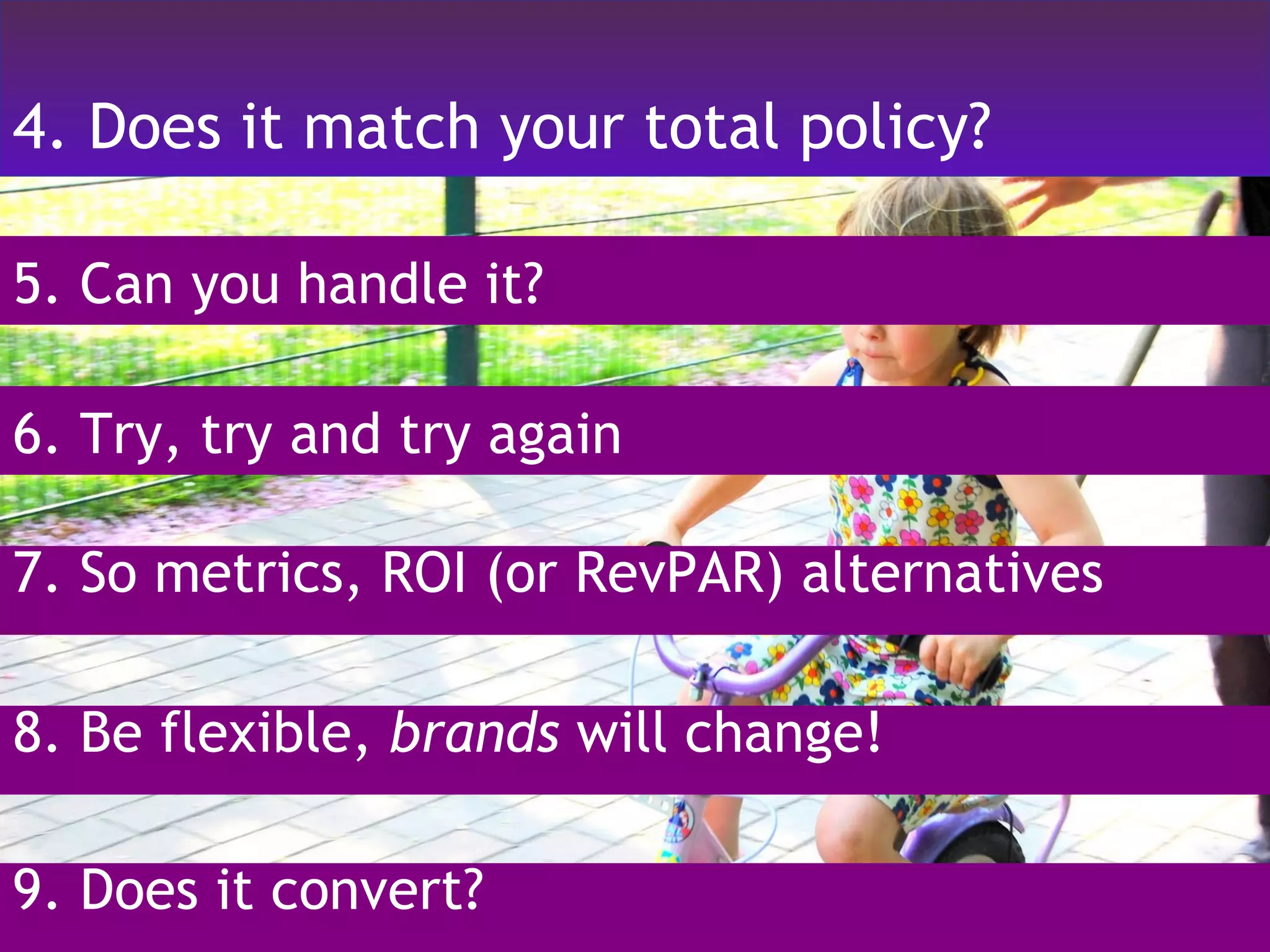 4. Does it match your total policy? 5. Can you handle it? 7. So metrics, ROI (or RevPAR) alternatives 6. Try, try and try again 8. Be flexible,  brands  will change! 9. Does it convert? 
