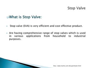  What is Stop Valve:
 Stop valve (SVA) is very efficient and cost effective product.
 Are having comprehensive range of stop valves which is used
in various applications from household to industrial
purposes.
http://www.maniks.com/desuperheater.html
 