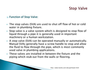  Function of Stop Valve:
 The stop valves (SVA) are used to shut off flow of hot or cold
water in plumbing fixture.
 Stop valve is a valve system which is designed to stop flow of
liquid through a pipe it is generally used in important
machinery or a human workstation.
 A stop valve (SVA) can be operated manually or automatically.
Manual SVAs generally have a screw handle to stop and allow
the fluid to flow through the pipe, which is most commonly
used valve in plumbing applications.
 These valves are installed in between the fixture and the
piping which stub out from the walls or flooring.
http://www.maniks.com/desuperheater.html
 