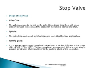  Design of Stop Valve
 Valve Cone :
 The valve cone can be turned on the axle. Along these lines there will be no
erosion between the cone and the seat when the valve is opened and shut.
 Spindle:
 The spindle is made up of polished stainless steel, ideal for leap seal sealing.
 Packing gland:
 It is a low temperature packing gland that ensures a perfect tightness in the range:
–60/+150°C (–76/+302°F). The packing glands are equipped with a scraper ring to
prevent penetration of dirt and ice into the packing gland of the stop valve.
http://www.maniks.com/desuperh
eater.html
 