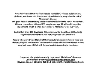 New study found that vascular disease risk factors, such as hypertension,
  diabetes, cardiovascular disease and high cholesterol, may raise the risk of
                             Alzheimer's disease.
The good news is that treating those conditions lowered the risk of Alzheimer's.
   Chinese researchers followed 837 people over age 55 with mild cognitive
     impairment, which is often a precursor to Alzheimer's, for five years.

  During that time, 298 developed Alzheimer's, while the others still had mild
         cognitive impairment but had not progressed to Alzheimer's.

  People who were treated for all of their vascular disease risk factors were less
likely to progress to Alzheimer's disease than those who weren't treated or who
        only had some of their risk factors treated, according to the study.




        Stop vascular problems early to prevent Alzheimer’s Disease
             Connie Dello Buono www.motherhealthcare.com
      Bayarea seniors at home 408-854-1883 motherhealth@gmail.com
 