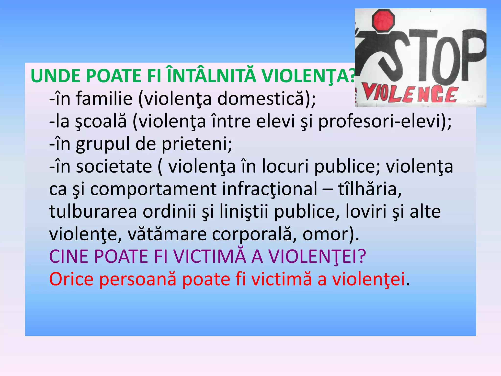 UNDE POATE FI ÎNTÂLNITĂ VIOLENŢA?
-în familie (violenţa domestică);
-la şcoală (violenţa între elevi şi profesori-elevi);
-în grupul de prieteni;
-în societate ( violenţa în locuri publice; violenţa
ca şi comportament infracţional – tîlhăria,
tulburarea ordinii şi liniştii publice, loviri şi alte
violenţe, vătămare corporală, omor).
CINE POATE FI VICTIMĂ A VIOLENŢEI?
Orice persoană poate fi victimă a violenţei.

 