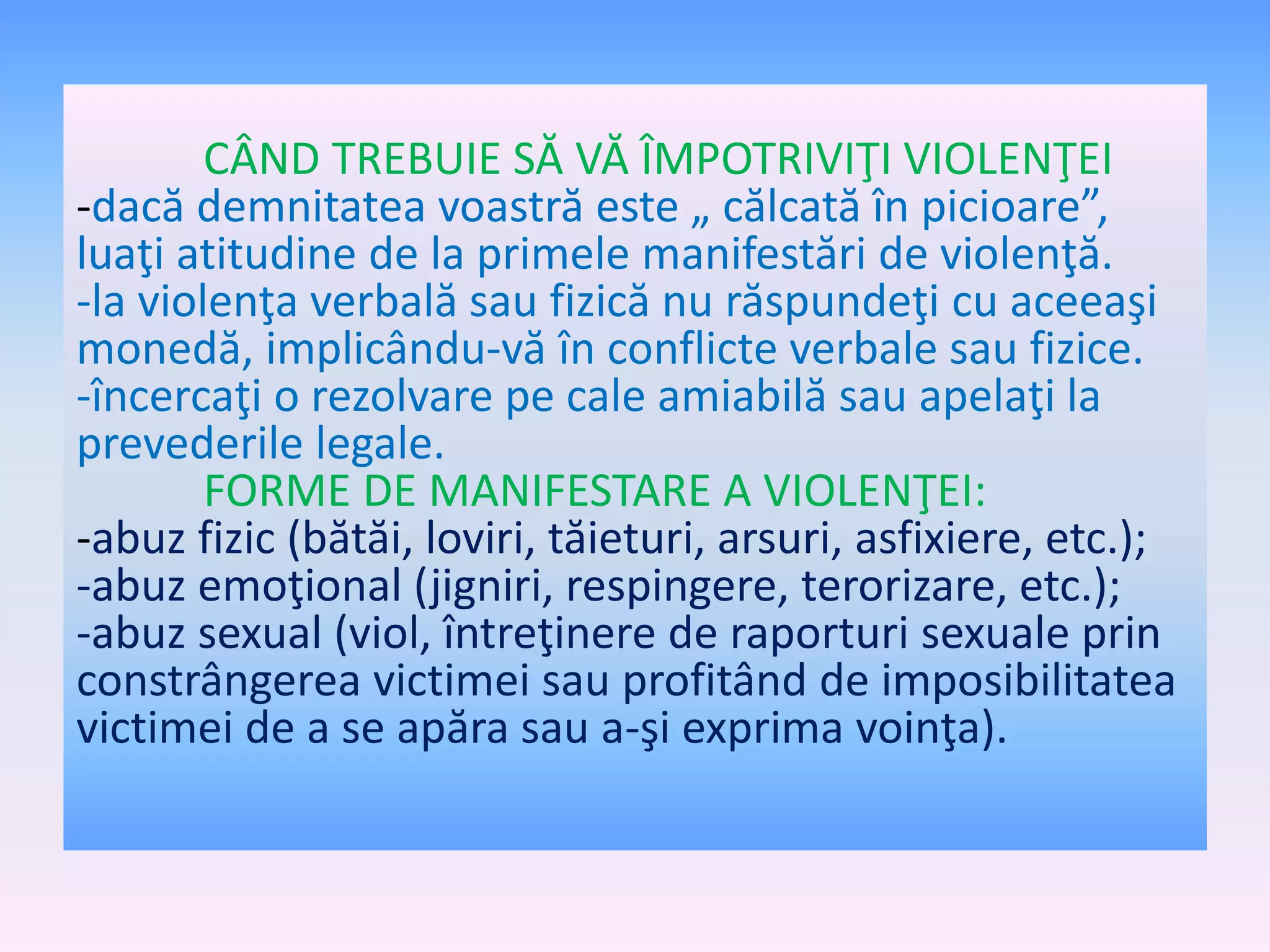 CÂND TREBUIE SĂ VĂ ÎMPOTRIVIŢI VIOLENŢEI
-dacă demnitatea voastră este „ călcată în picioare”,
luaţi atitudine de la primele manifestări de violenţă.
-la violenţa verbală sau fizică nu răspundeţi cu aceeaşi
monedă, implicându-vă în conflicte verbale sau fizice.
-încercaţi o rezolvare pe cale amiabilă sau apelaţi la
prevederile legale.
FORME DE MANIFESTARE A VIOLENŢEI:
-abuz fizic (bătăi, loviri, tăieturi, arsuri, asfixiere, etc.);
-abuz emoţional (jigniri, respingere, terorizare, etc.);
-abuz sexual (viol, întreţinere de raporturi sexuale prin
constrângerea victimei sau profitând de imposibilitatea
victimei de a se apăra sau a-şi exprima voinţa).

 