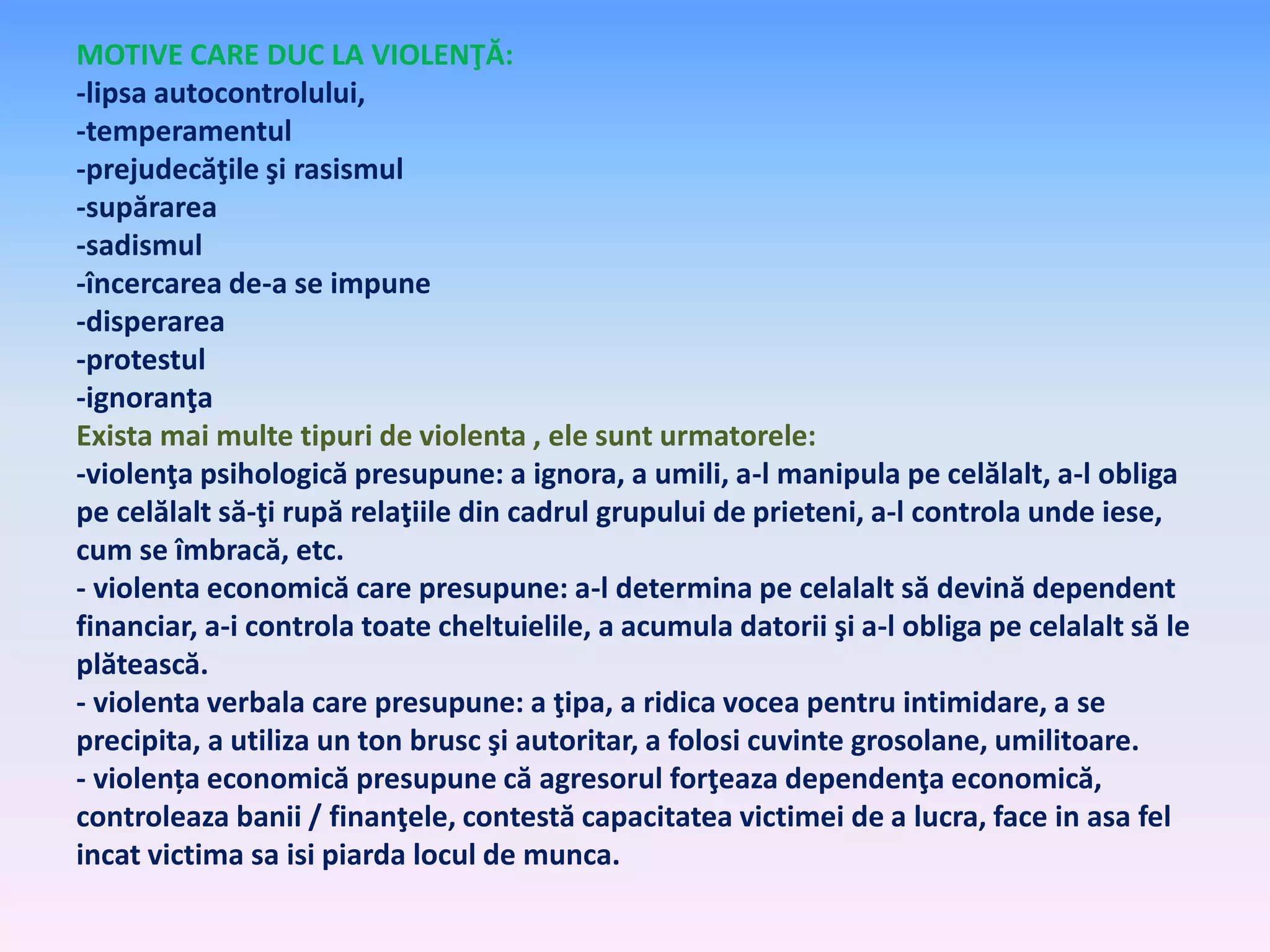 MOTIVE CARE DUC LA VIOLENŢĂ:
-lipsa autocontrolului,
-temperamentul
-prejudecăţile şi rasismul
-supărarea
-sadismul
-încercarea de-a se impune
-disperarea
-protestul
-ignoranţa
Exista mai multe tipuri de violenta , ele sunt urmatorele:
-violenţa psihologică presupune: a ignora, a umili, a-l manipula pe celălalt, a-l obliga
pe celălalt să-ţi rupă relaţiile din cadrul grupului de prieteni, a-l controla unde iese,
cum se îmbracă, etc.
- violenta economică care presupune: a-l determina pe celalalt să devină dependent
financiar, a-i controla toate cheltuielile, a acumula datorii şi a-l obliga pe celalalt să le
plătească.
- violenta verbala care presupune: a ţipa, a ridica vocea pentru intimidare, a se
precipita, a utiliza un ton brusc şi autoritar, a folosi cuvinte grosolane, umilitoare.
- violența economică presupune că agresorul forţeaza dependenţa economică,
controleaza banii / finanţele, contestă capacitatea victimei de a lucra, face in asa fel
incat victima sa isi piarda locul de munca.

 
