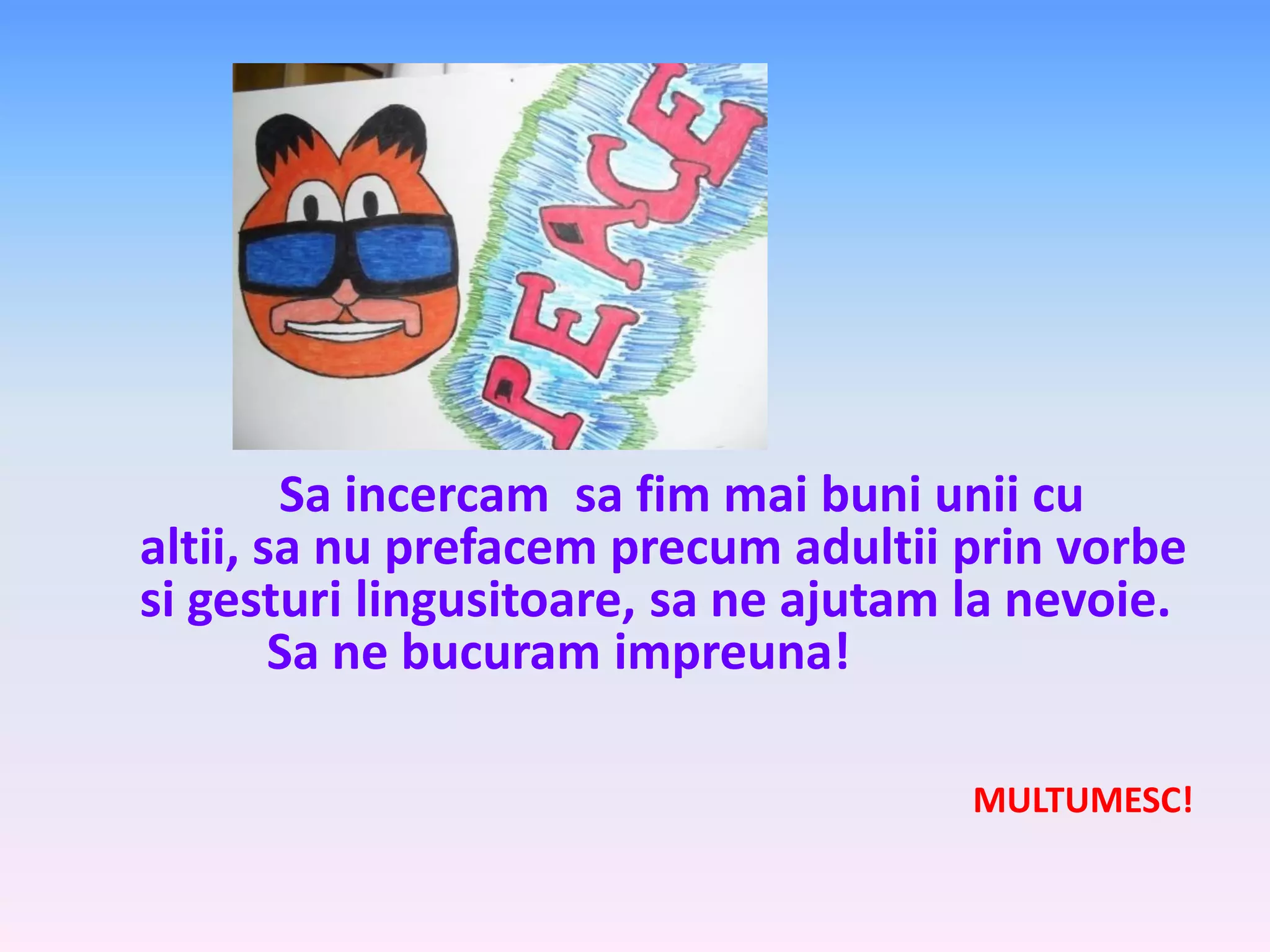 Sa incercam sa fim mai buni unii cu
altii, sa nu prefacem precum adultii prin vorbe
si gesturi lingusitoare, sa ne ajutam la nevoie.
Sa ne bucuram impreuna!
MULTUMESC!

 