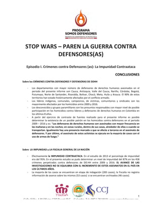 1
Calle 19 No. 4-88 Oficina 1302 Bogotá D.C. – Colombia. Tel: (057 1 2814010) www.somosdefensores.org
STOP	WARS	–	PAREN	LA	GUERRA	CONTRA	
DEFENSORES(AS)	
	
	
Episodio	I.	Crímenes	contra	Defensores	(as):	La	Impunidad	Contraataca	
	
CONCLUSIONES	
	
Sobre	los	CRÍMENES	CONTRA	DEFENSORES	Y	DEFENSORAS	DE	DDHH	
	
- Los	 departamentos	 con	 mayor	 número	 de	 defensores	 de	 derechos	 humanos	 asesinados	 en	 el	
periodo	 del	 presente	 informe	 son	 Cauca,	 Antioquia,	 Valle	 del	 Cauca,	 Nariño,	 Córdoba,	 Bogotá,	
Putumayo,	Norte	de	Santander,	Risaralda,	Bolívar,	Chocó,	Meta,	Huila	y	Arauca.	El	90%	de	estos	
territorios	han	estado	históricamente	afectados	por	el	conflicto	armado.	
- Los	 líderes	 indígenas,	 comunales,	 campesinos,	 de	 víctimas,	 comunitarios	 y	 sindicales	 son	 los	
mayormente	afectados	por	los	homicidios	entre	2009	y	2016.	
- Los	desconocidos	y	grupos	paramilitares	son	los	presuntos	responsables	con	mayor	nivel	de	posible	
participación	en	los	homicidios	contra	líderes	y	defensores	de	derechos	humanos	en	Colombia	en	
los	últimos	8	años.		
- A	 partir	 del	 ejercicio	 de	 contraste	 de	 fuentes	 realizado	 para	 el	 presente	 informe	 es	 posible	
determinar	la	existencia	de	un	posible	patrón	en	los	homicidios	contra	defensores	en	el	periodo	
2009	–	2016	y	es:	“Los	defensores	de	derechos	humanos	son	asesinados	con	mayor	frecuencia	en	
las	mañanas	y	en	las	noches;	en	zonas	rurales,	dentro	de	sus	casas,	alrededor	de	ellas	o	cuando	se	
transportan.	Igualmente	hay	una	presencia	marcada	a	que	se	afecte	a	terceros	en	el	asesinato	de	
defensores.	Y	por	último,	el	asesinato	de	estos	activistas	se	ejecuta	en	la	mayoría	de	casos	con	el	
uso	de	armas	de	fuego.”		
	
	
	
Sobre		LA	IMPUNIDAD	y	LA	FISCALIA	GENERAL	DE	LA	NACIÓN	
	
- Efectivamente	la	IMPUNIDAD	CONTRAATACA.	En	el	estudio	de	2013	el	porcentaje	de	impunidad	
era	del	95%.	En	el	presente	estudio	se	pudo	determinar	un	nivel	de	impunidad	del	87%	en	los	458	
crímenes	 perpetrados	 contra	 defensores	 de	 DD.HH	 entre	 2009	 y	 2016.	 EL	 AVANCE	 DE	 LAS	
INVESTIGACIONES	NO	SE	EQUILIBRA	CON	EL	INCREMENTO	DE	ESTOS	ASESINATOS	EN	EL	PAÍS	EN	
LOS	ÚLTIMOS	AÑOS.		
- La	mayoría	de	los	casos	se	encuentran	en	etapa	de	indagación	(283	casos),	la	Fiscalía	no	registra	
información	de	avance	sobre	los	mismos	(53	casos)		o	se	encuentran	archivados	(46	casos).		
 