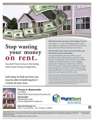 Thomas A. Mastromatto 
Loan Officer 
NMLS#145824 (www.nmlsconsumeraccess.org) 
928-533-6593 
855-684-5363 x1000 
tmastromatto@rightstartmortgage.com 
Right Start Mortgage, Inc 
1237 S. Val Vista Drive - Ste 116 Mesa, AZ 85204 
MORTGAGE NOTICE: This is not a commitment to lend or extend credit. Restrictions may apply. Information and/or data is subject to change without notice. All loans are 
subject to credit approval. Not all loans or products are available in all states. Corpotate address 3452 E. Foothill Blvd.Ste 700 Pasadena, CA 91107 NMLS# 35960 
855-684-5363 x1000 
AZ:License No. BK0905721, BKBR0106122 CA: RMLA # 4131234 
