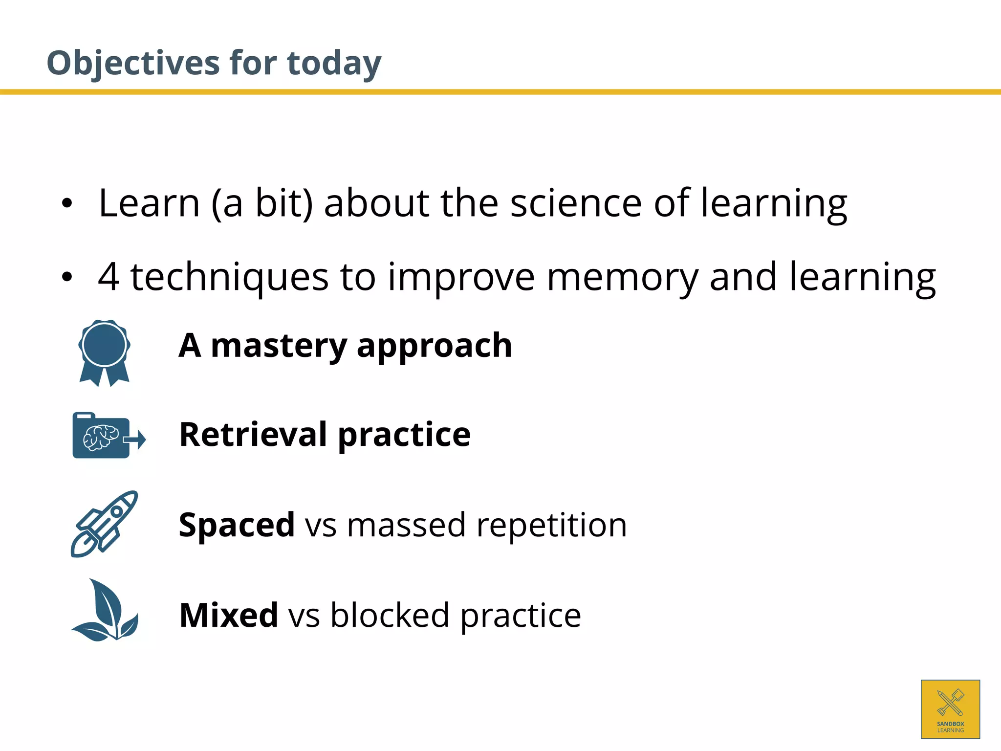 • Learn (a bit) about the science of learning
• 4 techniques to improve memory and learning
1. A mastery approach
2. Retrieval practice
3. Spaced vs massed repetition
4. Mixed vs blocked practice
Objectives for today
 